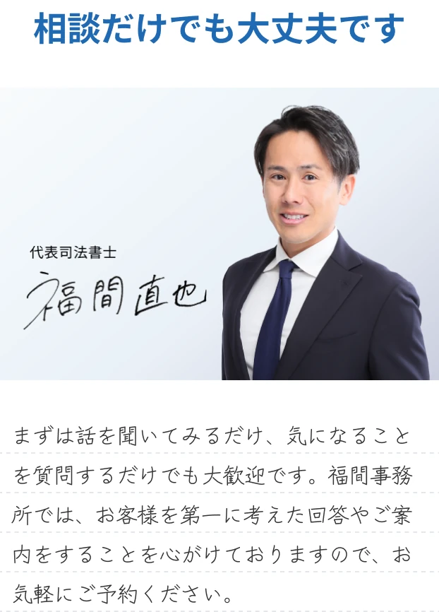 相談だけでも大丈夫です 代表司法書士 福間直也 まずは話を聞いてみるだけ、気になることを質問するだけでも大歓迎です。福間事務所では、お客様を第一に考えた回答やご案内をすることを心がけておりますので、お気軽にご予約ください。