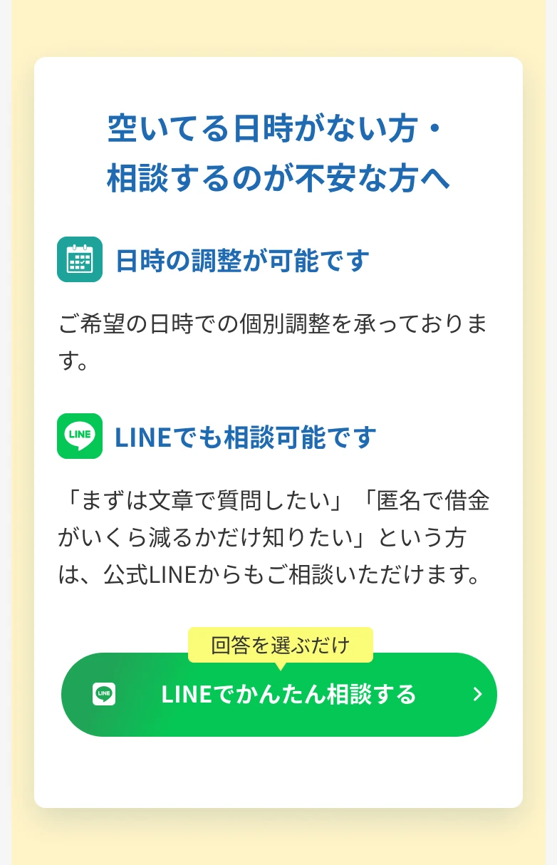 空いてる日時がない方・相談するのが不安な方へ 日時の調整が可能です ご希望の日時での個別調整を承っております。LINEでも相談可能です 「まずは文章で質問したい」「匿名で借金がいくら減るかだけ知りたい」という方は、公式LINEからもご相談いただけます。 回答を選ぶだけ LINEでかんたん相談する